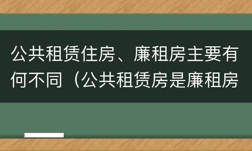 公共租赁住房、廉租房主要有何不同（公共租赁房是廉租房吗）