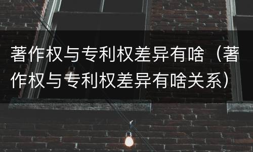 著作权与专利权差异有啥（著作权与专利权差异有啥关系）
