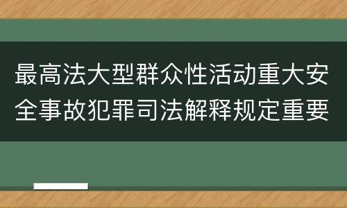 最高法大型群众性活动重大安全事故犯罪司法解释规定重要内容都有哪些
