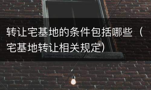 转让宅基地的条件包括哪些（宅基地转让相关规定）