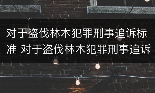 对于盗伐林木犯罪刑事追诉标准 对于盗伐林木犯罪刑事追诉标准是