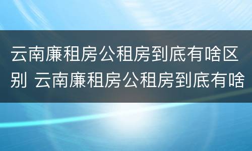 云南廉租房公租房到底有啥区别 云南廉租房公租房到底有啥区别呢