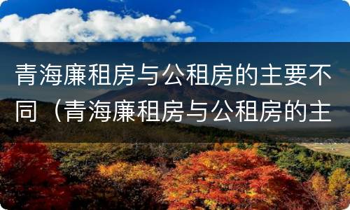 青海廉租房与公租房的主要不同（青海廉租房与公租房的主要不同在哪里）