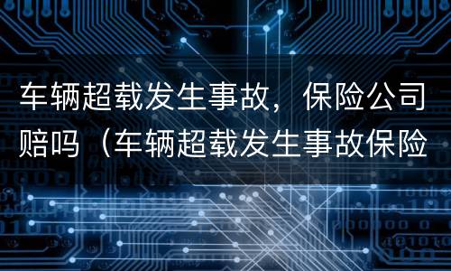 车辆超载发生事故，保险公司赔吗（车辆超载发生事故保险公司赔吗）