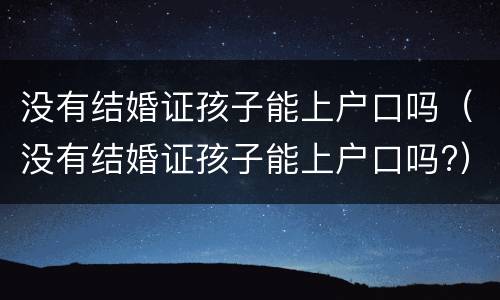 没有结婚证孩子能上户口吗（没有结婚证孩子能上户口吗?）