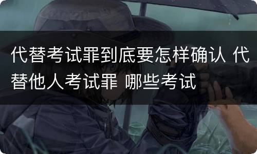 代替考试罪到底要怎样确认 代替他人考试罪 哪些考试
