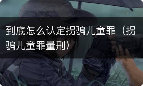 到底怎么认定拐骗儿童罪（拐骗儿童罪量刑）