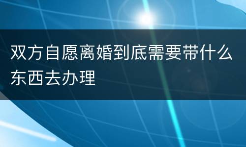 双方自愿离婚到底需要带什么东西去办理