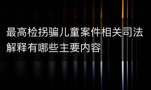 最高检拐骗儿童案件相关司法解释有哪些主要内容 最高检拐骗儿童案件相关司法解释有哪些主要内容