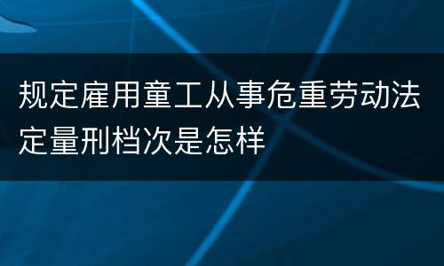 规定雇用童工从事危重劳动法定量刑档次是怎样