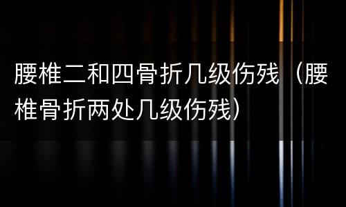 腰椎二和四骨折几级伤残（腰椎骨折两处几级伤残）
