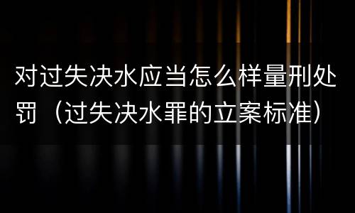 对过失决水应当怎么样量刑处罚（过失决水罪的立案标准）