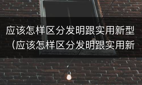 应该怎样区分发明跟实用新型（应该怎样区分发明跟实用新型产品）
