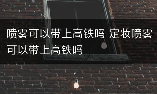 喷雾可以带上高铁吗 定妆喷雾可以带上高铁吗