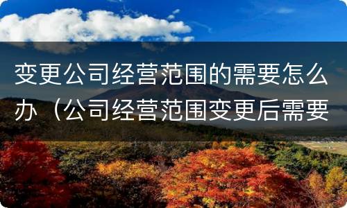 变更公司经营范围的需要怎么办（公司经营范围变更后需要做些什么）