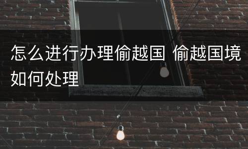 怎么进行办理偷越国 偷越国境如何处理