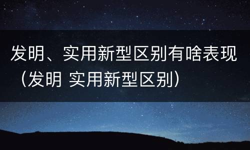 发明、实用新型区别有啥表现（发明 实用新型区别）