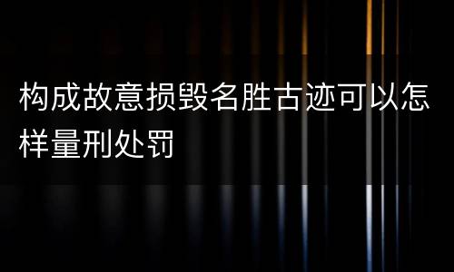 构成故意损毁名胜古迹可以怎样量刑处罚