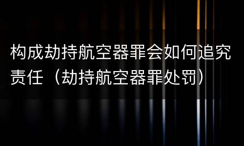 构成劫持航空器罪会如何追究责任（劫持航空器罪处罚）