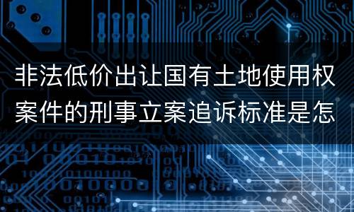 非法低价出让国有土地使用权案件的刑事立案追诉标准是怎样规定