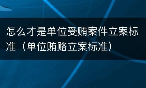 怎么才是单位受贿案件立案标准（单位贿赂立案标准）