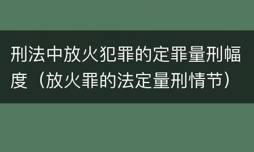 刑法中放火犯罪的定罪量刑幅度（放火罪的法定量刑情节）