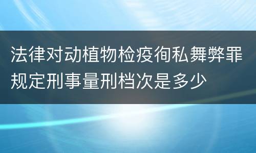 法律对动植物检疫徇私舞弊罪规定刑事量刑档次是多少