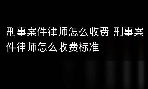 刑事案件律师怎么收费 刑事案件律师怎么收费标准