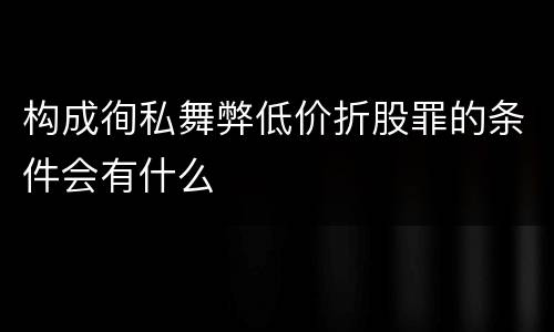 构成徇私舞弊低价折股罪的条件会有什么