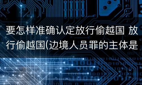 要怎样准确认定放行偷越国 放行偷越国(边境人员罪的主体是