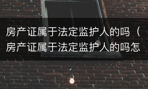 房产证属于法定监护人的吗（房产证属于法定监护人的吗怎么办）