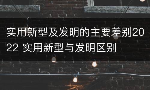 实用新型及发明的主要差别2022 实用新型与发明区别