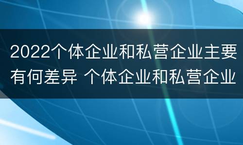 2022个体企业和私营企业主要有何差异 个体企业和私营企业有什么区别和联系