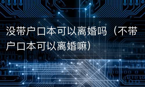 没带户口本可以离婚吗（不带户口本可以离婚嘛）
