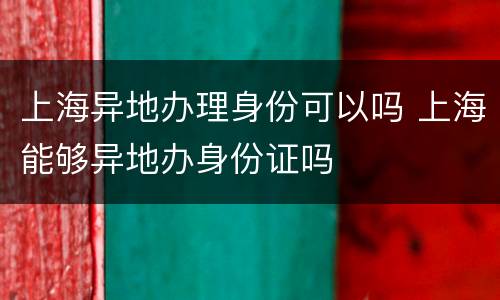 上海异地办理身份可以吗 上海能够异地办身份证吗