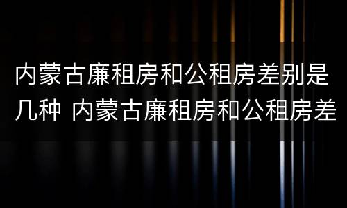 内蒙古廉租房和公租房差别是几种 内蒙古廉租房和公租房差别是几种吗
