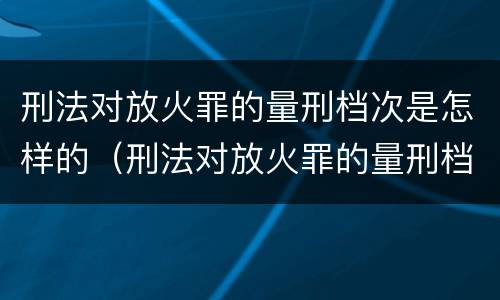 刑法对放火罪的量刑档次是怎样的（刑法对放火罪的量刑档次是怎样的标准）