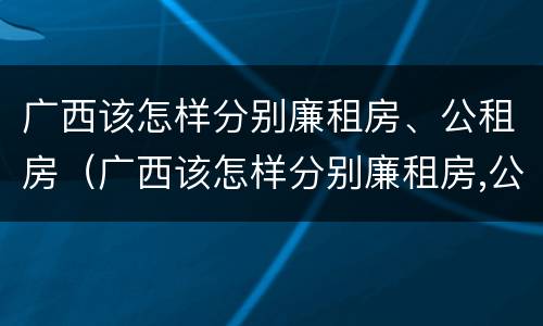 广西该怎样分别廉租房、公租房（广西该怎样分别廉租房,公租房和住宅）