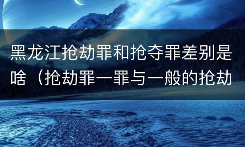 黑龙江抢劫罪和抢夺罪差别是啥（抢劫罪一罪与一般的抢劫罪区别）