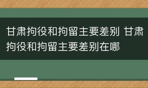 甘肃拘役和拘留主要差别 甘肃拘役和拘留主要差别在哪
