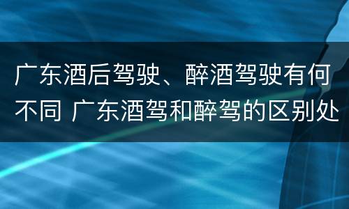 广东酒后驾驶、醉酒驾驶有何不同 广东酒驾和醉驾的区别处罚