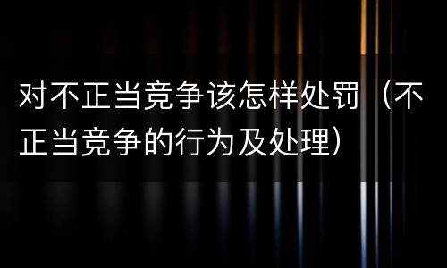 对不正当竞争该怎样处罚（不正当竞争的行为及处理）