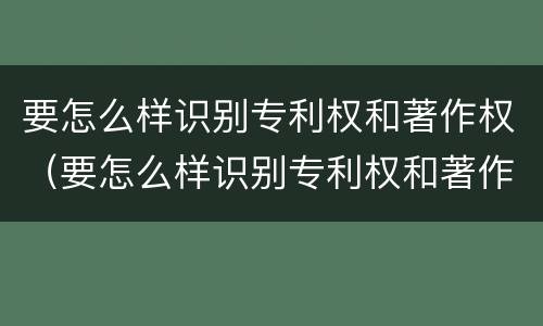 要怎么样识别专利权和著作权（要怎么样识别专利权和著作权呢）