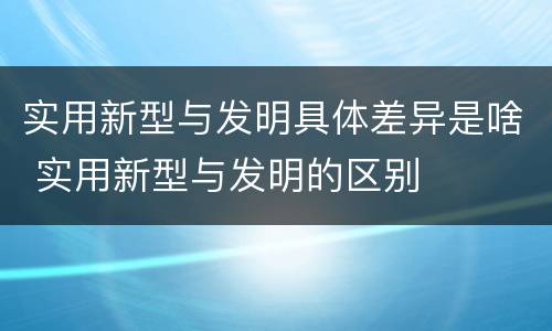 实用新型与发明具体差异是啥 实用新型与发明的区别