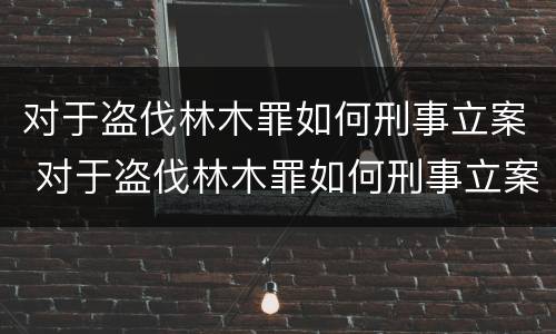 对于盗伐林木罪如何刑事立案 对于盗伐林木罪如何刑事立案审理