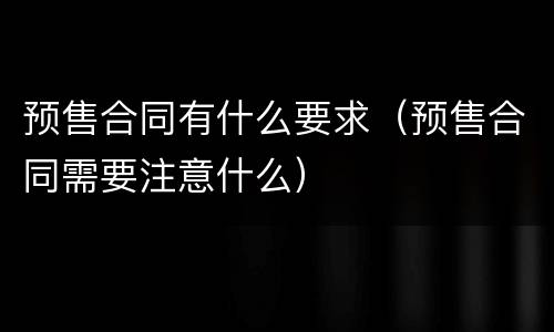 预售合同有什么要求（预售合同需要注意什么）