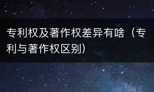 专利权及著作权差异有啥（专利与著作权区别）