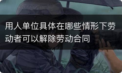 用人单位具体在哪些情形下劳动者可以解除劳动合同