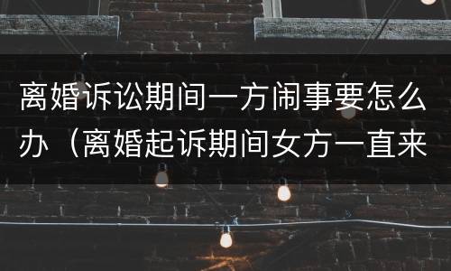 离婚诉讼期间一方闹事要怎么办（离婚起诉期间女方一直来闹）