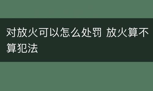对放火可以怎么处罚 放火算不算犯法